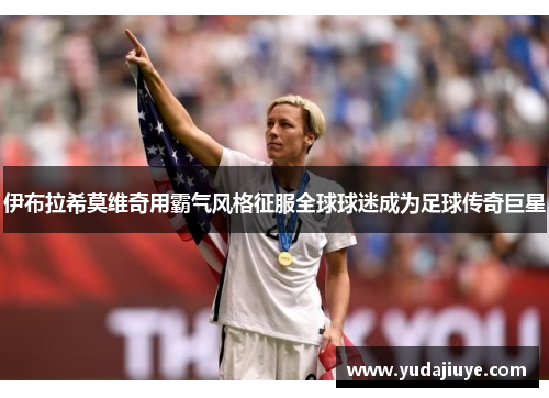 伊布拉希莫维奇用霸气风格征服全球球迷成为足球传奇巨星