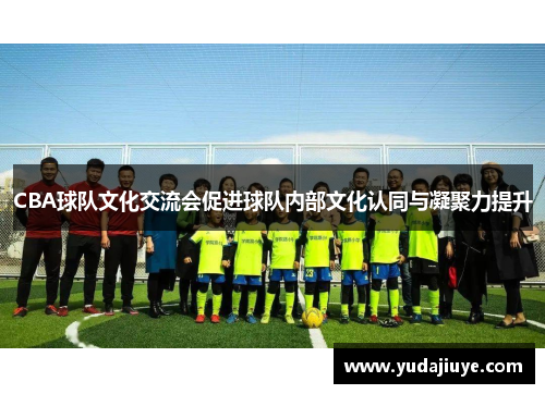 CBA球队文化交流会促进球队内部文化认同与凝聚力提升