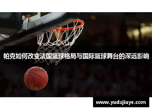 帕克如何改变法国篮球格局与国际篮球舞台的深远影响