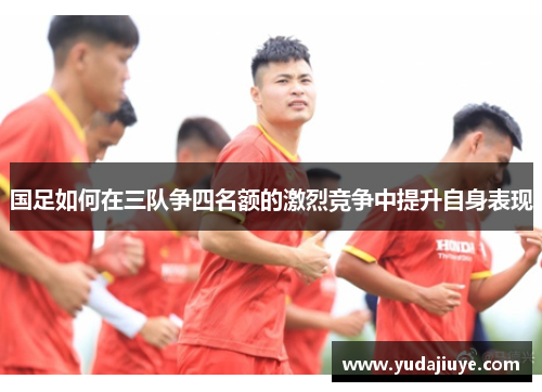 国足如何在三队争四名额的激烈竞争中提升自身表现