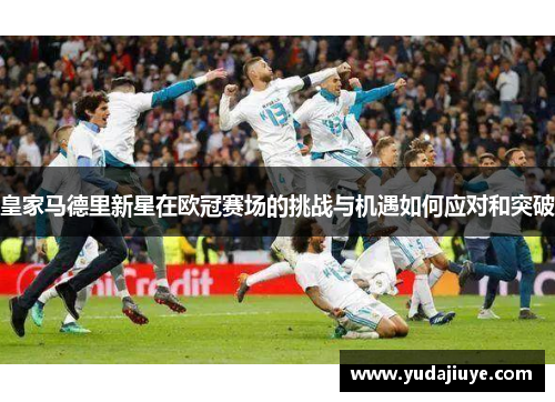 皇家马德里新星在欧冠赛场的挑战与机遇如何应对和突破