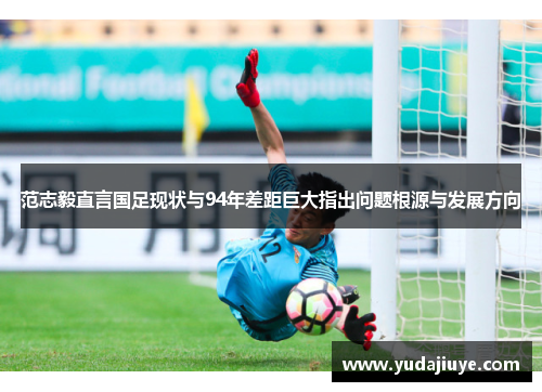 范志毅直言国足现状与94年差距巨大指出问题根源与发展方向
